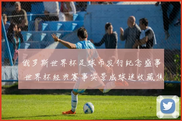 俄罗斯世界杯足球币发行纪念盛事 世界杯经典赛事实景成球迷收藏焦点