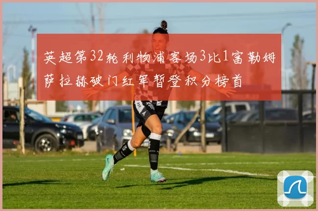 英超第32轮利物浦客场3比1富勒姆萨拉赫破门红军暂登积分榜首