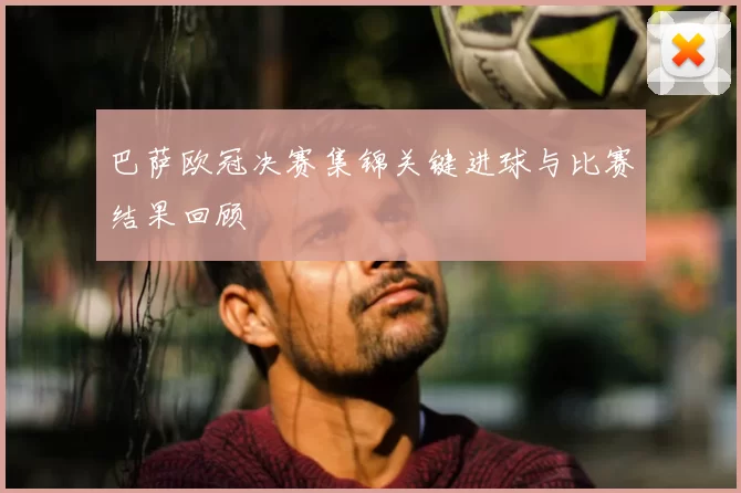 巴萨欧冠决赛集锦关键进球与比赛结果回顾