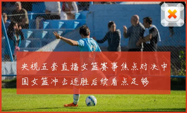 央视五套直播女篮赛事焦点对决中国女篮冲击连胜后续看点足够