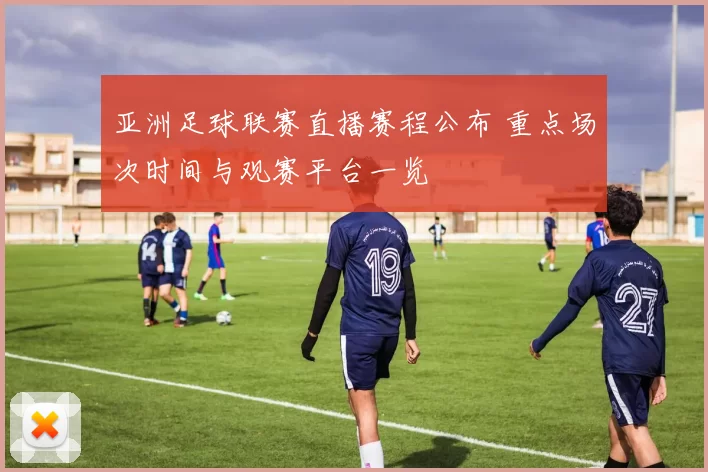 亚洲足球联赛直播赛程公布 重点场次时间与观赛平台一览