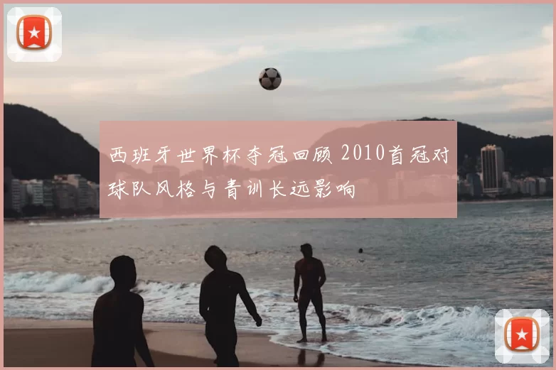 西班牙世界杯夺冠回顾 2010首冠对球队风格与青训长远影响