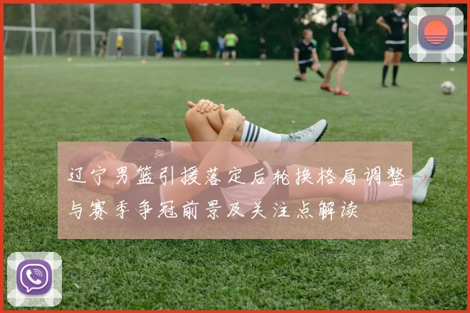 辽宁男篮引援落定后轮换格局调整与赛季争冠前景及关注点解读