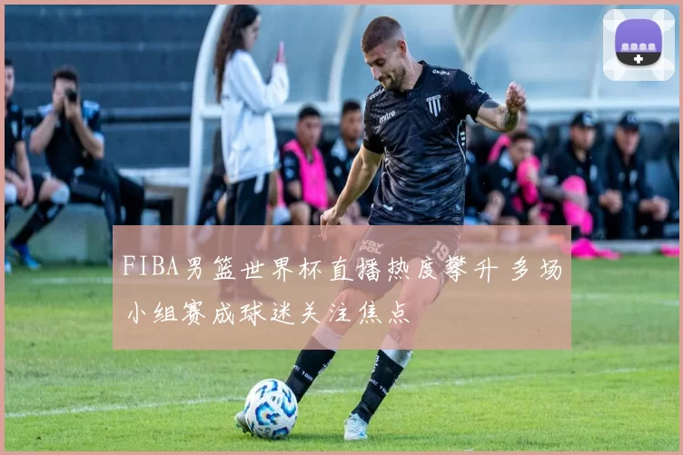 FIBA男篮世界杯直播热度攀升 多场小组赛成球迷关注焦点