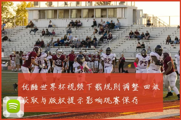 优酷世界杯视频下载规则调整 回放获取与版权提示影响观赛保存