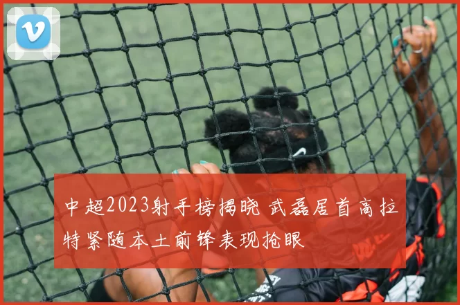 中超2023射手榜揭晓 武磊居首高拉特紧随本土前锋表现抢眼