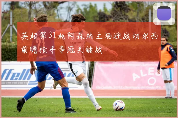 英超第31轮阿森纳主场迎战切尔西前瞻枪手争冠关键战
