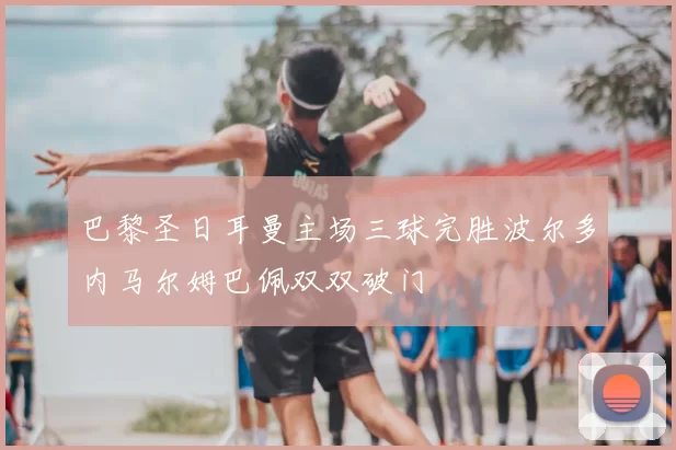 巴黎圣日耳曼主场三球完胜波尔多内马尔姆巴佩双双破门