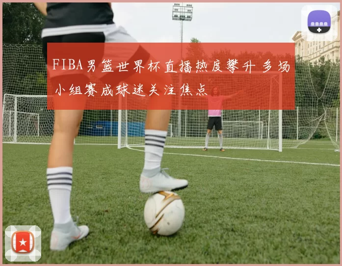 FIBA男篮世界杯直播热度攀升 多场小组赛成球迷关注焦点