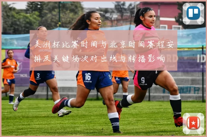 美洲杯比赛时间与北京时间赛程安排及关键场次对出线与转播影响