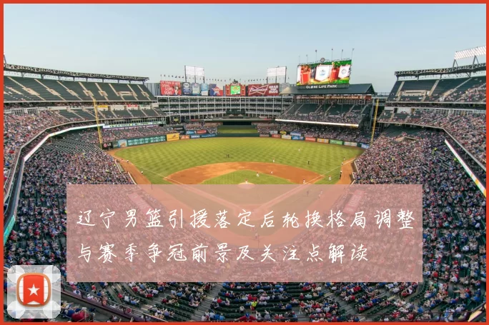 辽宁男篮引援落定后轮换格局调整与赛季争冠前景及关注点解读