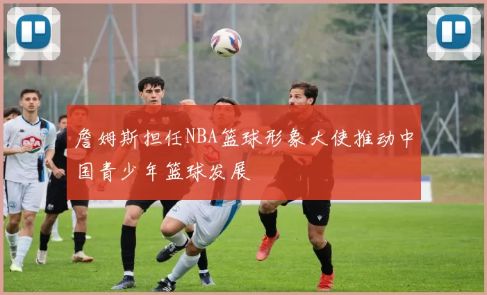 詹姆斯担任NBA篮球形象大使推动中国青少年篮球发展