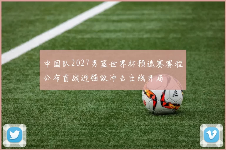 中国队2027男篮世界杯预选赛赛程公布首战迎强敌冲击出线开局