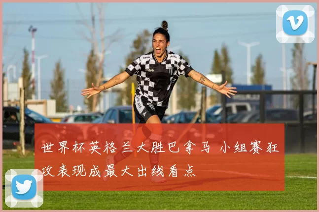 世界杯英格兰大胜巴拿马 小组赛狂攻表现成最大出线看点