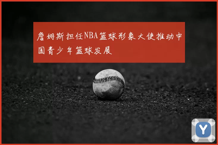 詹姆斯担任NBA篮球形象大使推动中国青少年篮球发展