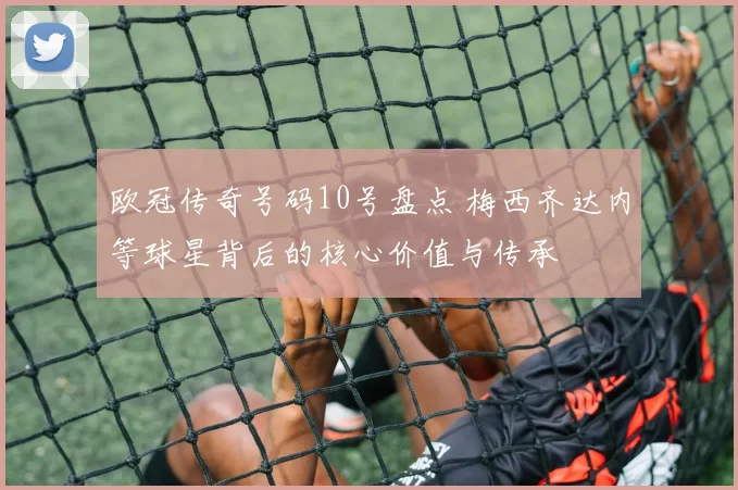 欧冠传奇号码10号盘点 梅西齐达内等球星背后的核心价值与传承