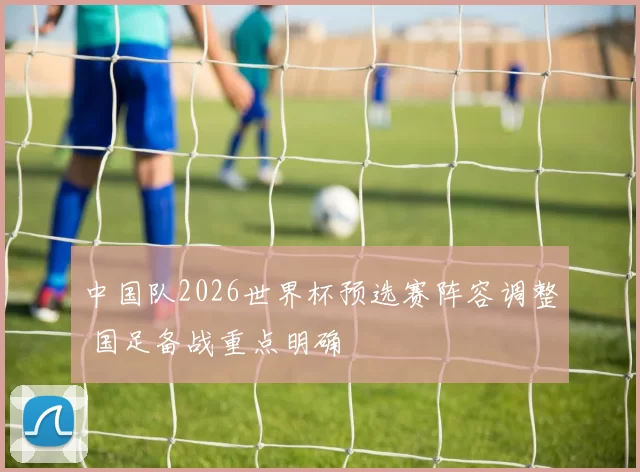 中国队2026世界杯预选赛阵容调整 国足备战重点明确