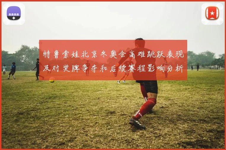 特鲁索娃北京冬奥会高难跳跃表现及对奖牌争夺和后续赛程影响分析