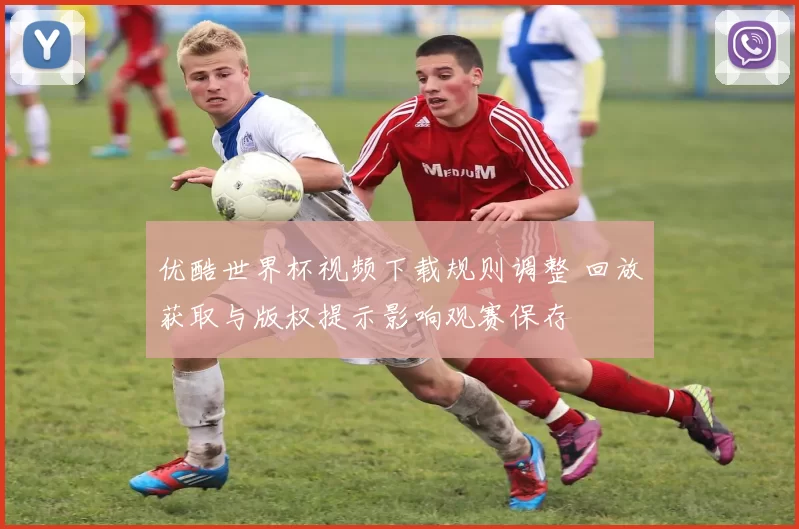 优酷世界杯视频下载规则调整 回放获取与版权提示影响观赛保存