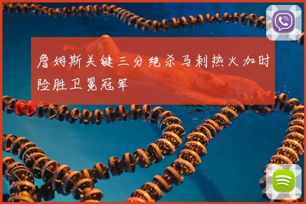 詹姆斯关键三分绝杀马刺热火加时险胜卫冕冠军