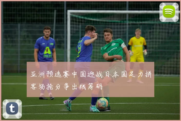 亚洲预选赛中国迎战日本国足力拼客场抢分争出线筹码