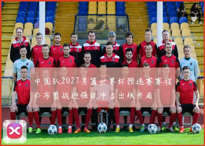 中国队2027男篮世界杯预选赛赛程公布首战迎强敌冲击出线开局