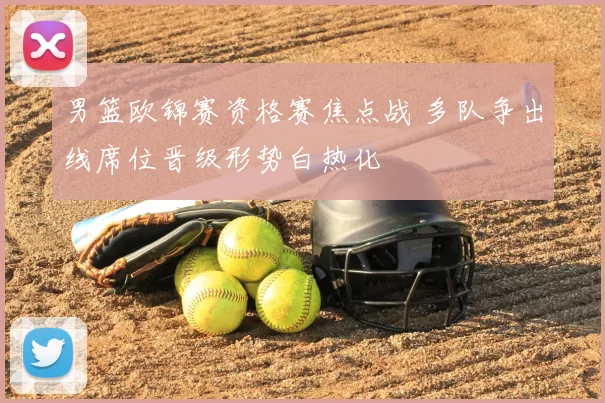 男篮欧锦赛资格赛焦点战 多队争出线席位晋级形势白热化