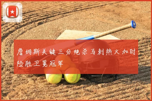 詹姆斯关键三分绝杀马刺热火加时险胜卫冕冠军