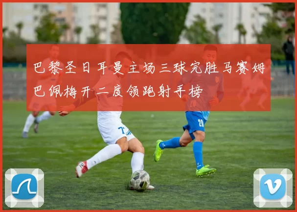 巴黎圣日耳曼主场三球完胜马赛姆巴佩梅开二度领跑射手榜