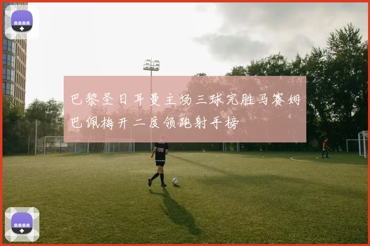 巴黎圣日耳曼主场三球完胜马赛姆巴佩梅开二度领跑射手榜