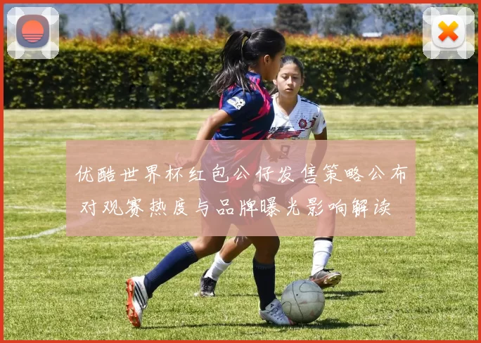 优酷世界杯红包公仔发售策略公布 对观赛热度与品牌曝光影响解读