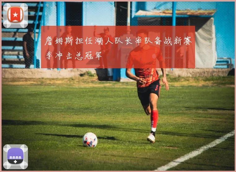 詹姆斯担任湖人队长率队备战新赛季冲击总冠军