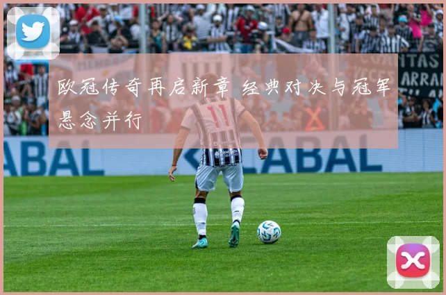 欧冠传奇再启新章 经典对决与冠军悬念并行